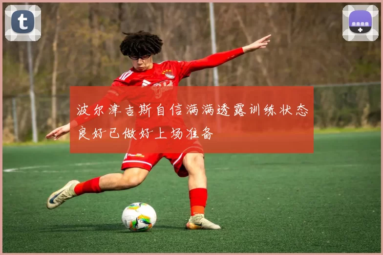 波尔津吉斯自信满满透露训练状态良好已做好上场准备