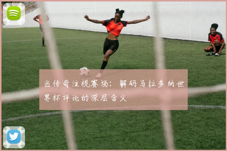 当传奇注视赛场：解码马拉多纳世界杯评论的深层含义