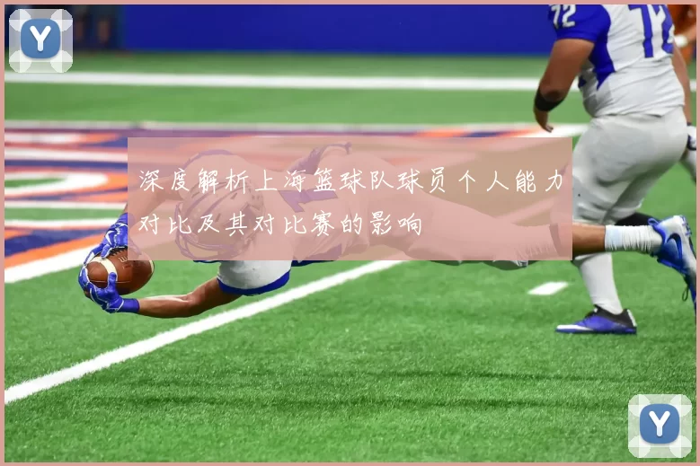 深度解析上海篮球队球员个人能力对比及其对比赛的影响