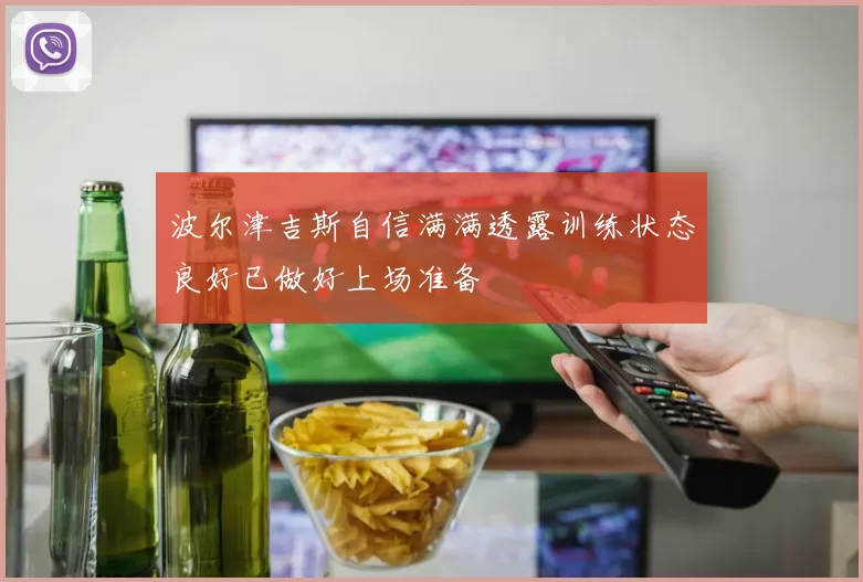 波尔津吉斯自信满满透露训练状态良好已做好上场准备