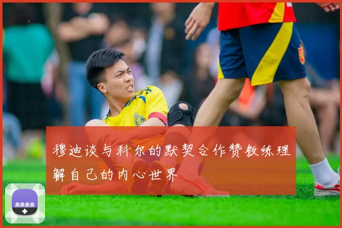 穆迪谈与科尔的默契合作赞教练理解自己的内心世界