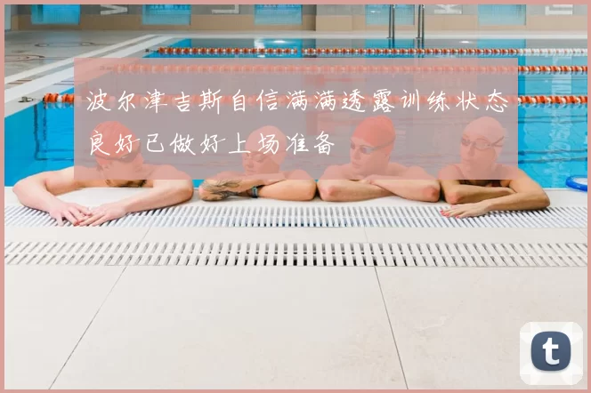 波尔津吉斯自信满满透露训练状态良好已做好上场准备