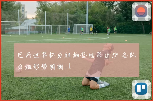 巴西世界杯分组抽签结果出炉 各队分组形势明朗_1