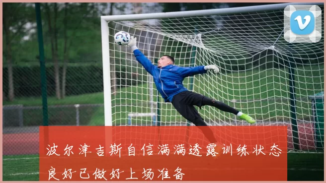 波尔津吉斯自信满满透露训练状态良好已做好上场准备