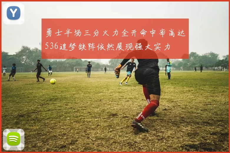 勇士半场三分火力全开命中率高达536追梦缺阵依然展现强大实力