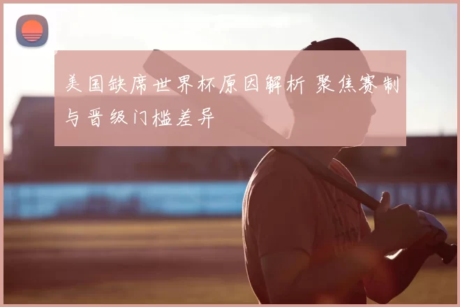 美国缺席世界杯原因解析 聚焦赛制与晋级门槛差异