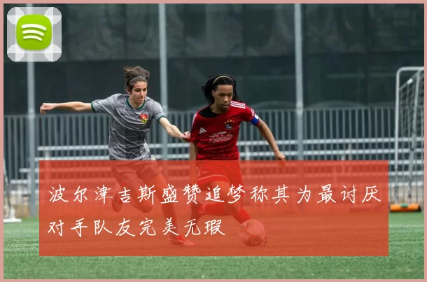 波尔津吉斯盛赞追梦称其为最讨厌对手队友完美无瑕