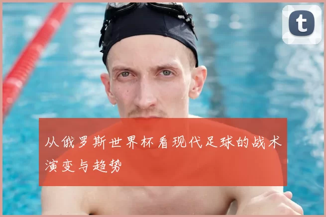 从俄罗斯世界杯看现代足球的战术演变与趋势