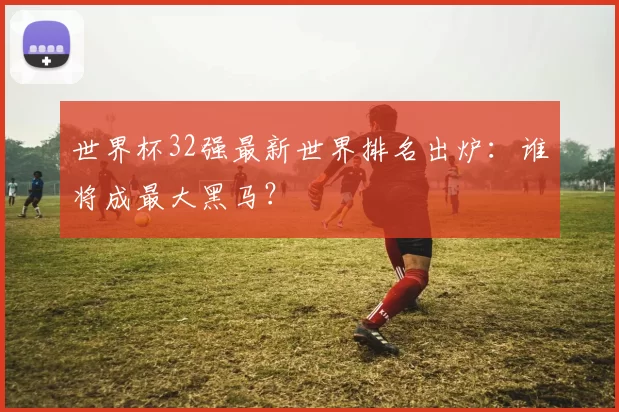 世界杯32强最新世界排名出炉：谁将成最大黑马？