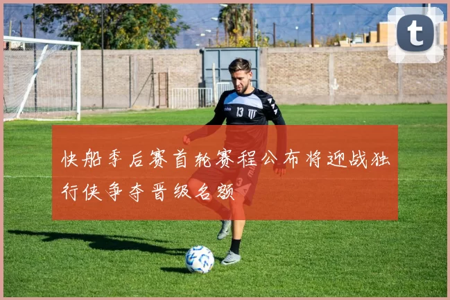 快船季后赛首轮赛程公布将迎战独行侠争夺晋级名额