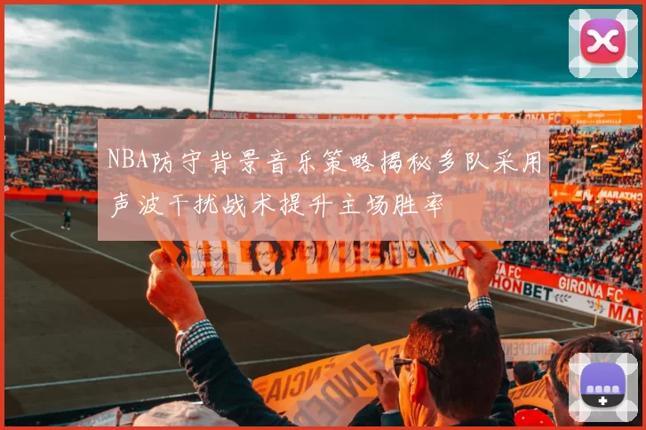 NBA防守背景音乐策略揭秘多队采用声波干扰战术提升主场胜率