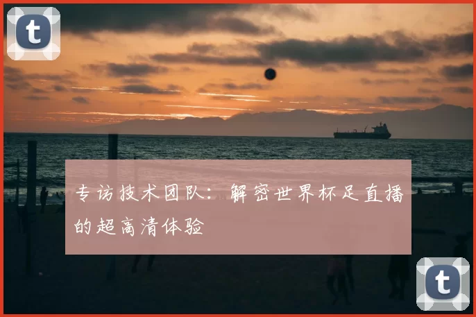 专访技术团队:解密世界杯足直播的超高清体验