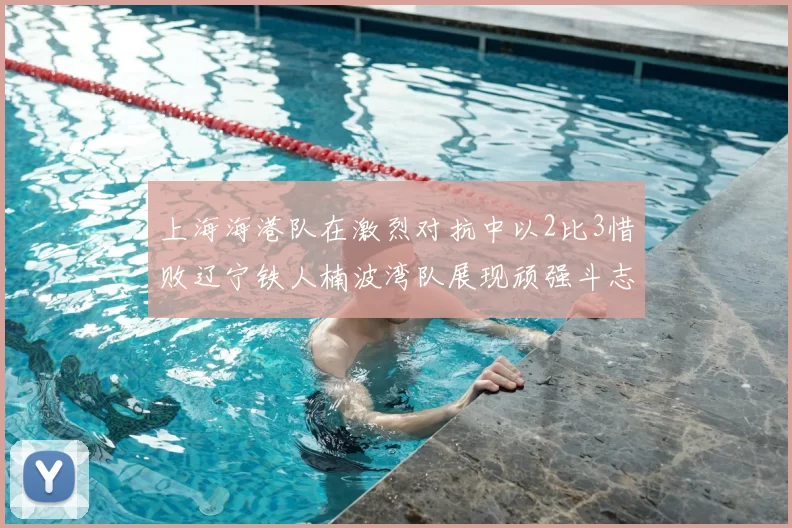 上海海港队在激烈对抗中以2比3惜败辽宁铁人楠波湾队展现顽强斗志