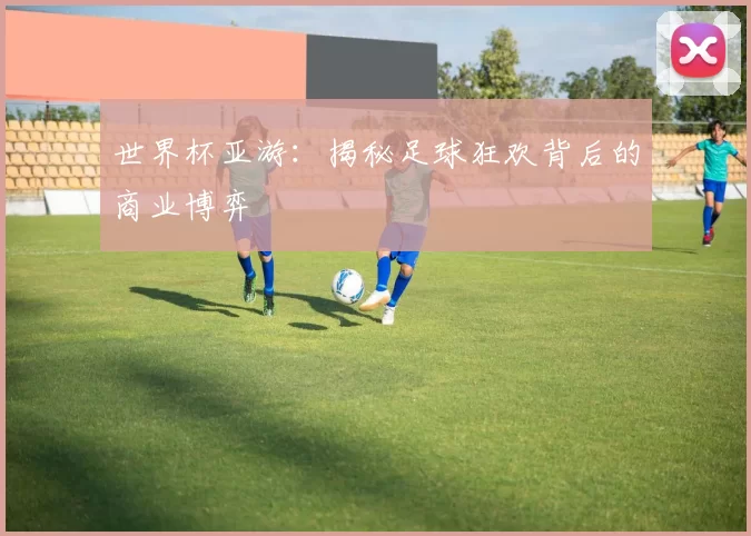 世界杯亚游:揭秘足球狂欢背后的商业博弈