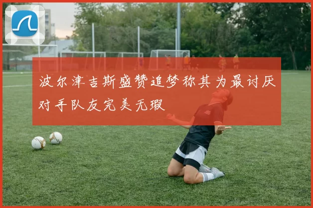 波尔津吉斯盛赞追梦称其为最讨厌对手队友完美无瑕