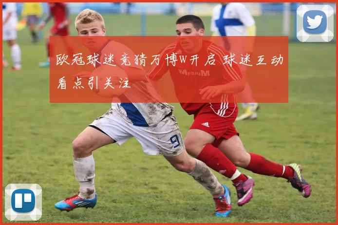 欧冠球迷竞猜万博w开启 球迷互动看点引关注