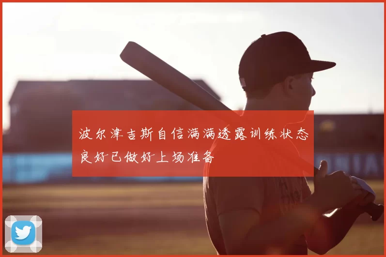 波尔津吉斯自信满满透露训练状态良好已做好上场准备