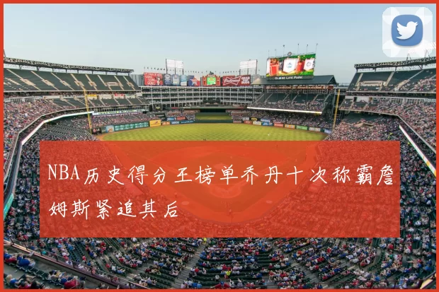 NBA历史得分王榜单乔丹十次称霸詹姆斯紧追其后