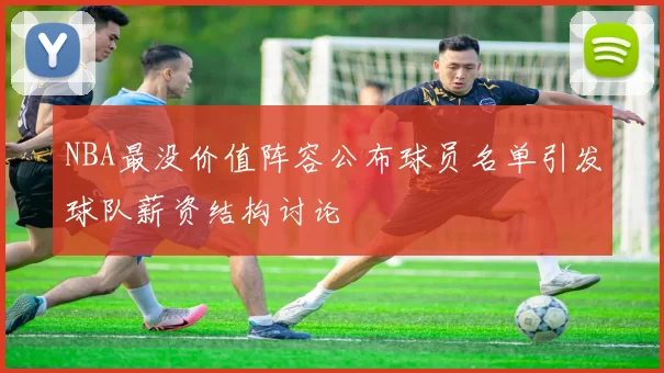 NBA最没价值阵容公布球员名单引发球队薪资结构讨论