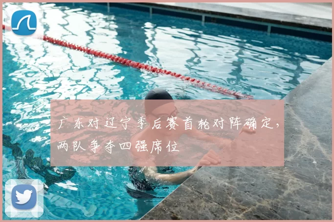 广东对辽宁季后赛首轮对阵确定，两队争夺四强席位