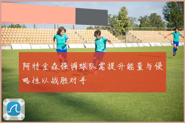 阿特金森强调球队需提升能量与侵略性以战胜对手