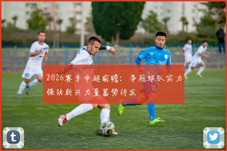 2026赛季中超前瞻：争冠球队实力强劲新兴力量蓄势待发