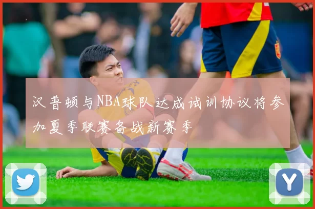 汉普顿与NBA球队达成试训协议将参加夏季联赛备战新赛季