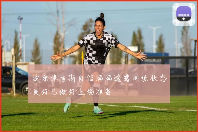 波尔津吉斯自信满满透露训练状态良好已做好上场准备
