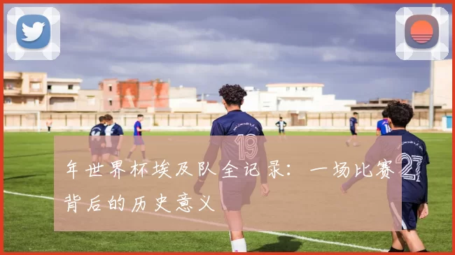 年世界杯埃及队全记录:一场比赛背后的历史意义