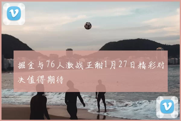 掘金与76人激战正酣1月27日精彩对决值得期待