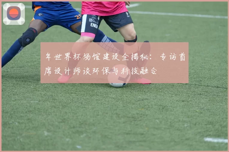 年世界杯场馆建设全揭秘：专访首席设计师谈环保与科技融合