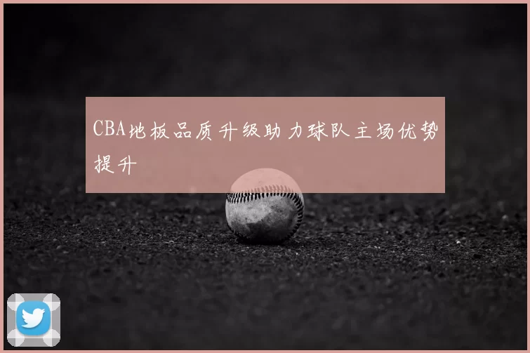 CBA地板品质升级助力球队主场优势提升