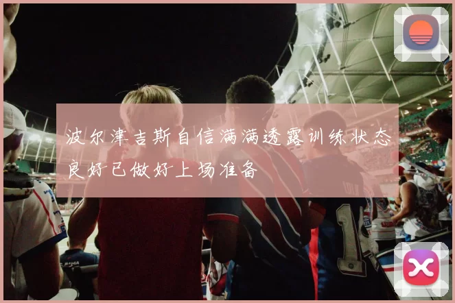 波尔津吉斯自信满满透露训练状态良好已做好上场准备