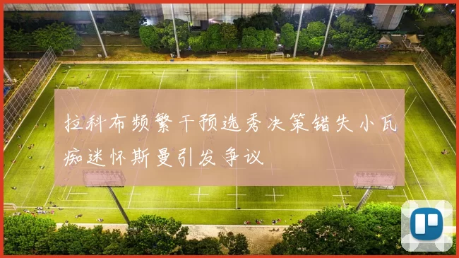 拉科布频繁干预选秀决策错失小瓦痴迷怀斯曼引发争议
