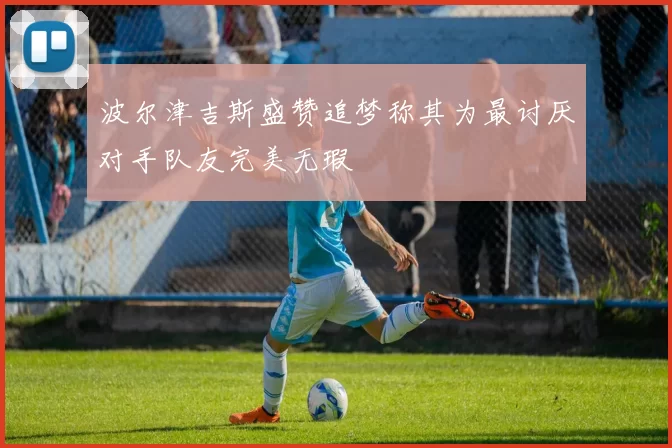 波尔津吉斯盛赞追梦称其为最讨厌对手队友完美无瑕
