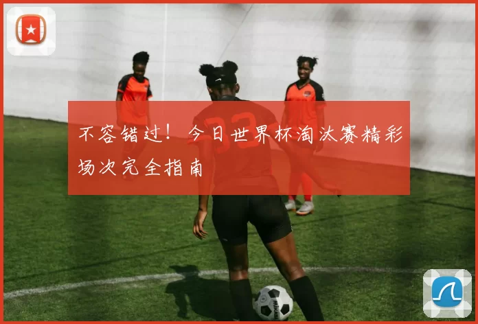 不容错过！今日世界杯淘汰赛精彩场次完全指南