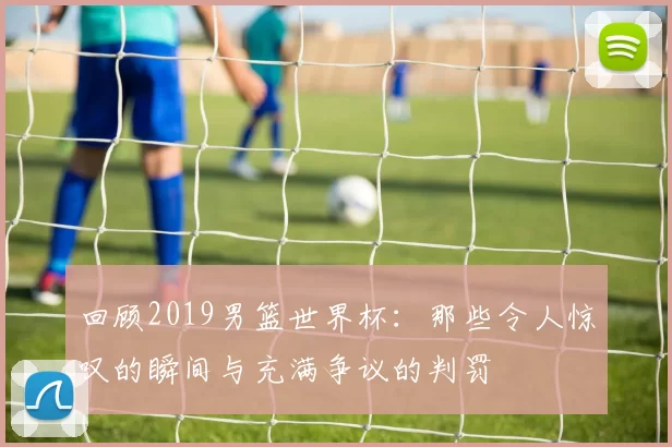 回顾2019男篮世界杯：那些令人惊叹的瞬间与充满争议的判罚