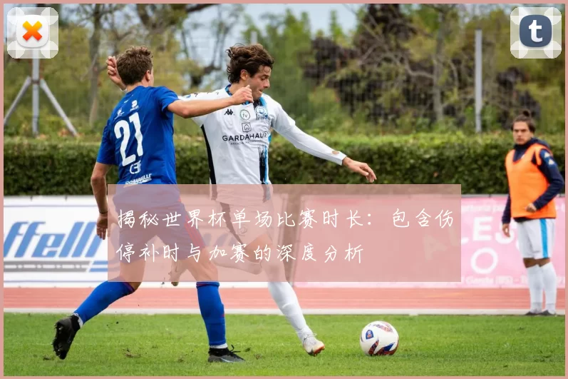 揭秘世界杯单场比赛时长：包含伤停补时与加赛的深度分析