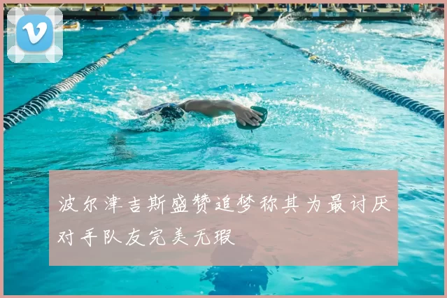 波尔津吉斯盛赞追梦称其为最讨厌对手队友完美无瑕