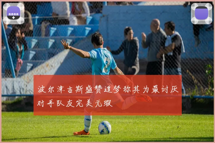 波尔津吉斯盛赞追梦称其为最讨厌对手队友完美无瑕