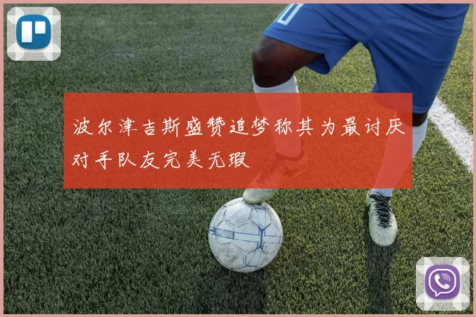 波尔津吉斯盛赞追梦称其为最讨厌对手队友完美无瑕