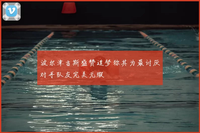 波尔津吉斯盛赞追梦称其为最讨厌对手队友完美无瑕
