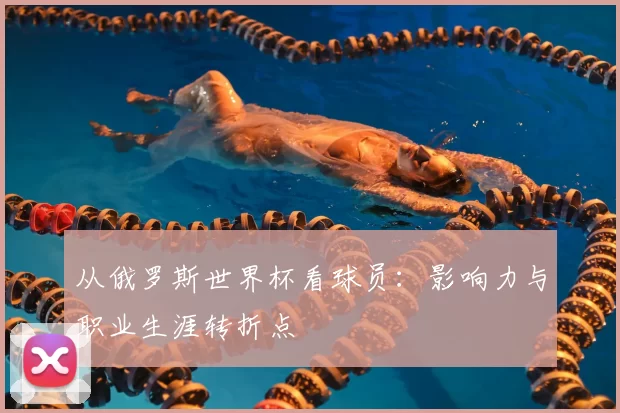 从俄罗斯世界杯看球员:影响力与职业生涯转折点