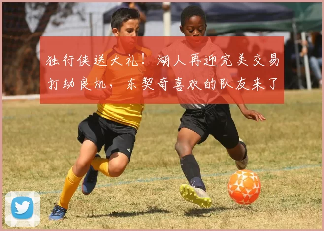 独行侠送大礼！湖人再迎完美交易打劫良机，东契奇喜欢的队友来了