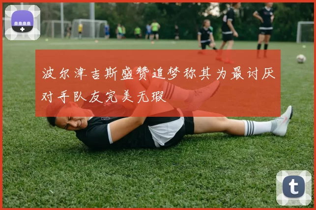 波尔津吉斯盛赞追梦称其为最讨厌对手队友完美无瑕