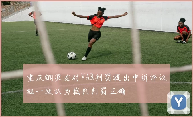 重庆铜梁龙对VAR判罚提出申诉评议组一致认为裁判判罚正确