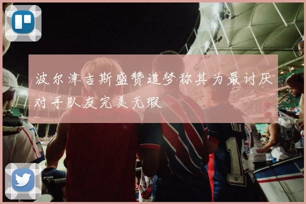 波尔津吉斯盛赞追梦称其为最讨厌对手队友完美无瑕