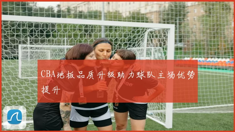 CBA地板品质升级助力球队主场优势提升