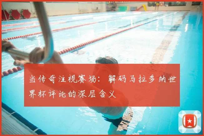当传奇注视赛场:解码马拉多纳世界杯评论的深层含义