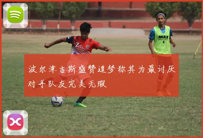 波尔津吉斯盛赞追梦称其为最讨厌对手队友完美无瑕